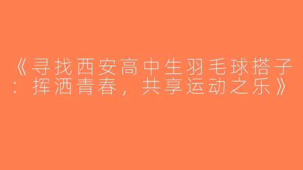 《寻找西安高中生羽毛球搭子：挥洒青春，共享运动之乐》