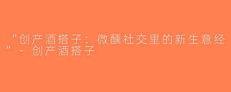 “创产酒搭子：微醺社交里的新生意经”-创产酒搭子