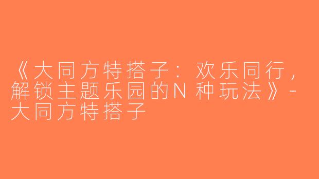 《大同方特搭子：欢乐同行，解锁主题乐园的N种玩法》-大同方特搭子