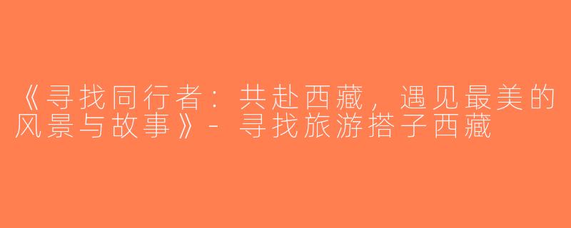 《寻找同行者：共赴西藏，遇见最美的风景与故事》-寻找旅游搭子西藏