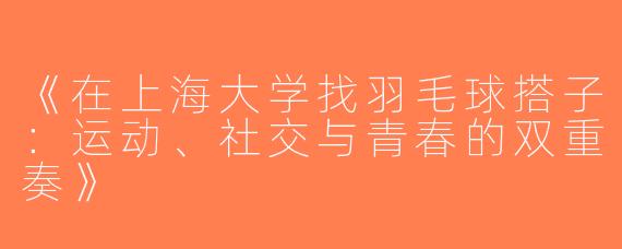 《在上海大学找羽毛球搭子：运动、社交与青春的双重奏》