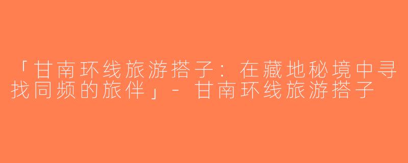 「甘南环线旅游搭子：在藏地秘境中寻找同频的旅伴」-甘南环线旅游搭子