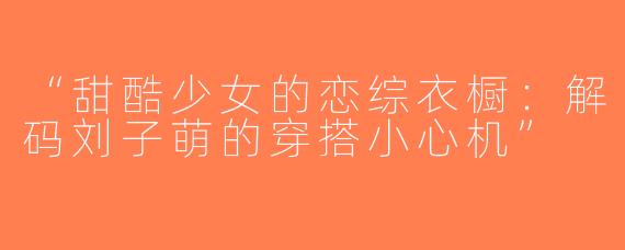 “甜酷少女的恋综衣橱：解码刘子萌的穿搭小心机”