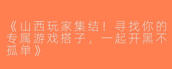 《山西玩家集结！寻找你的专属游戏搭子，一起开黑不孤单》
