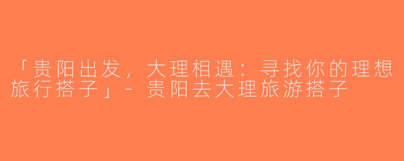「贵阳出发，大理相遇：寻找你的理想旅行搭子」-贵阳去大理旅游搭子