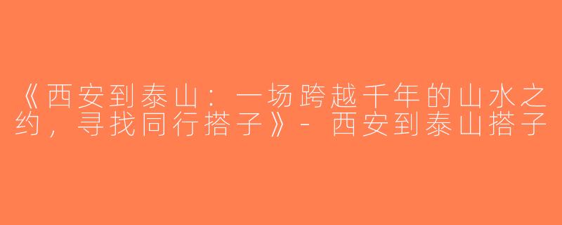 《西安到泰山：一场跨越千年的山水之约，寻找同行搭子》-西安到泰山搭子