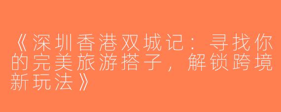 《深圳香港双城记：寻找你的完美旅游搭子，解锁跨境新玩法》