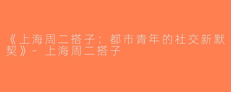 《上海周二搭子：都市青年的社交新默契》-上海周二搭子