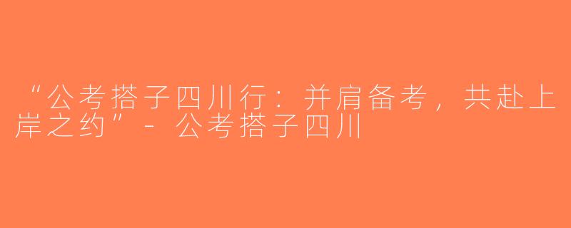 “公考搭子四川行：并肩备考，共赴上岸之约”-公考搭子四川