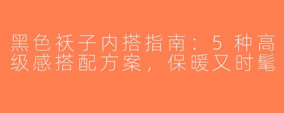 黑色袄子内搭指南：5种高级感搭配方案，保暖又时髦