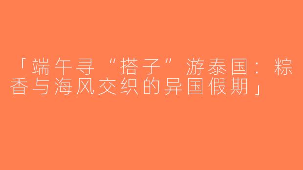 「端午寻“搭子”游泰国：粽香与海风交织的异国假期」