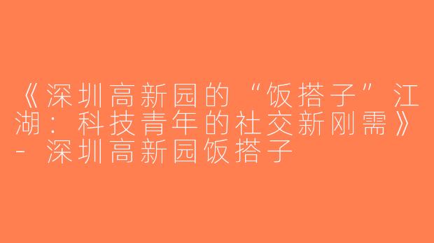 《深圳高新园的“饭搭子”江湖：科技青年的社交新刚需》-深圳高新园饭搭子