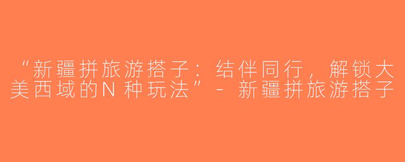 “新疆拼旅游搭子：结伴同行，解锁大美西域的N种玩法”-新疆拼旅游搭子