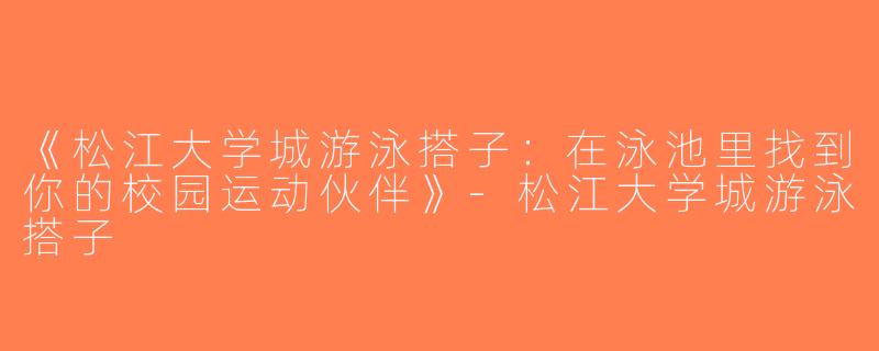 《松江大学城游泳搭子：在泳池里找到你的校园运动伙伴》-松江大学城游泳搭子