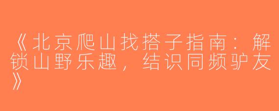 《北京爬山找搭子指南：解锁山野乐趣，结识同频驴友》