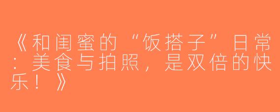 《和闺蜜的“饭搭子”日常：美食与拍照，是双倍的快乐！》