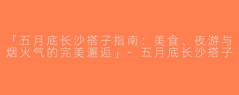 「五月底长沙搭子指南：美食、夜游与烟火气的完美邂逅」-五月底长沙搭子