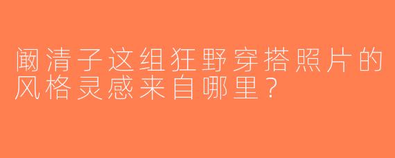 阚清子这组狂野穿搭照片的风格灵感来自哪里？