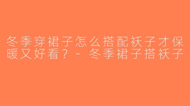 冬季穿裙子怎么搭配袄子才保暖又好看？-冬季裙子搭袄子