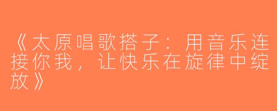 《太原唱歌搭子：用音乐连接你我，让快乐在旋律中绽放》