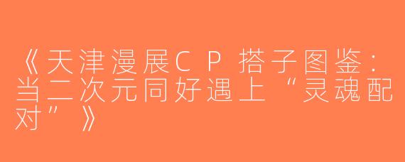 《天津漫展CP搭子图鉴：当二次元同好遇上“灵魂配对”》