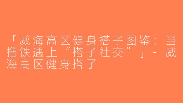 「威海高区健身搭子图鉴：当撸铁遇上“搭子社交”」-威海高区健身搭子