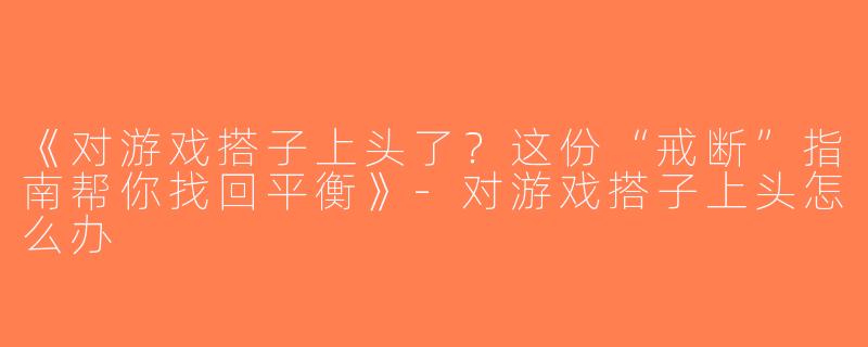 《对游戏搭子上头了？这份“戒断”指南帮你找回平衡》-对游戏搭子上头怎么办