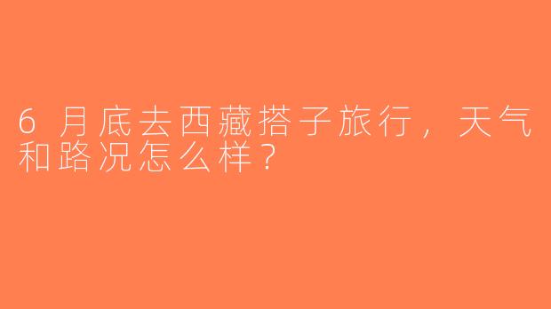 6月底去西藏搭子旅行，天气和路况怎么样？