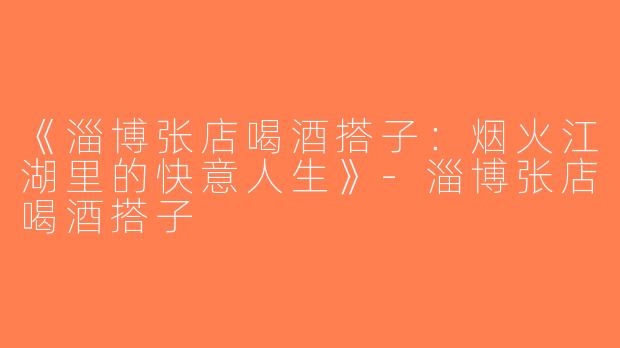 《淄博张店喝酒搭子：烟火江湖里的快意人生》-淄博张店喝酒搭子