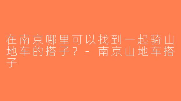 在南京哪里可以找到一起骑山地车的搭子？-南京山地车搭子