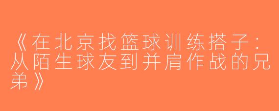 《在北京找篮球训练搭子：从陌生球友到并肩作战的兄弟》