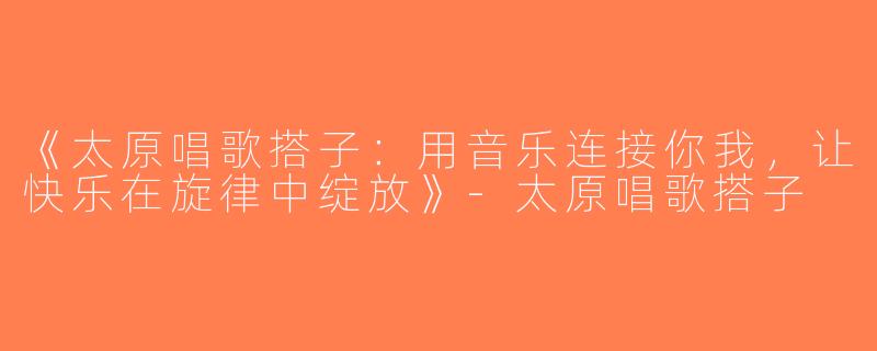 《太原唱歌搭子：用音乐连接你我，让快乐在旋律中绽放》-太原唱歌搭子