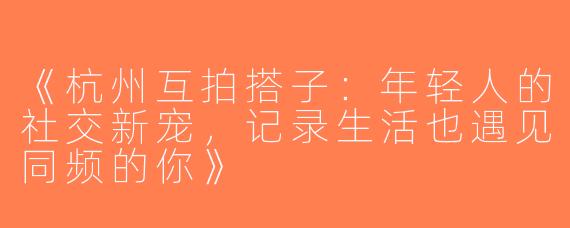 《杭州互拍搭子：年轻人的社交新宠，记录生活也遇见同频的你》