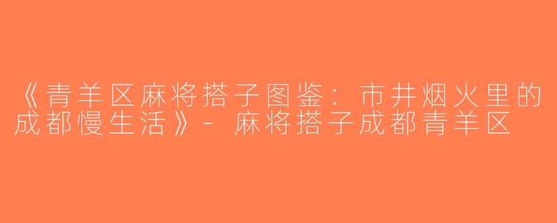 《青羊区麻将搭子图鉴：市井烟火里的成都慢生活》-麻将搭子成都青羊区
