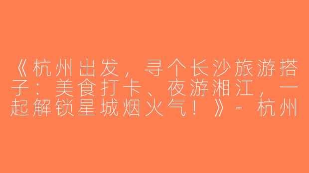 《杭州出发，寻个长沙旅游搭子：美食打卡、夜游湘江，一起解锁星城烟火气！》-杭州去长沙旅游搭子