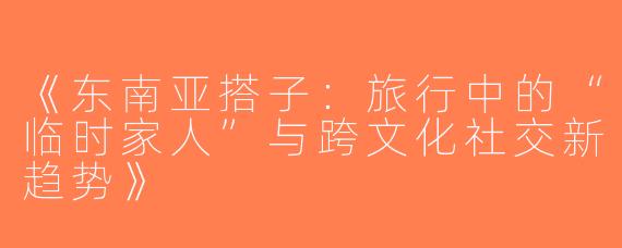 《东南亚搭子：旅行中的“临时家人”与跨文化社交新趋势》