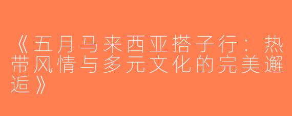 《五月马来西亚搭子行：热带风情与多元文化的完美邂逅》