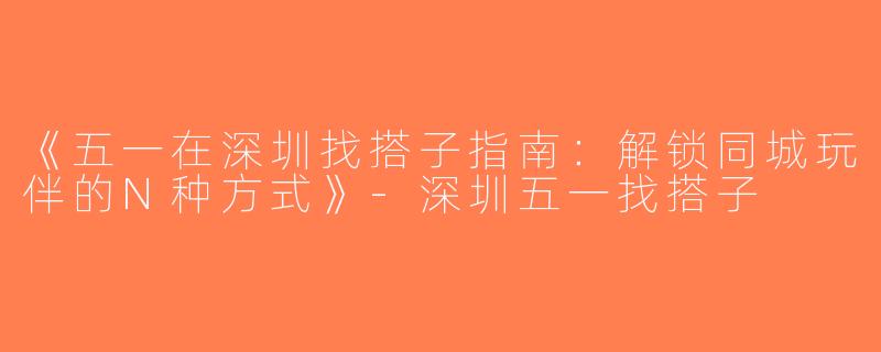 《五一在深圳找搭子指南：解锁同城玩伴的N种方式》-深圳五一找搭子