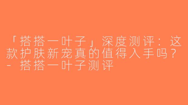 「搭搭一叶子」深度测评：这款护肤新宠真的值得入手吗？-搭搭一叶子测评
