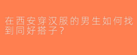 在西安穿汉服的男生如何找到同好搭子？