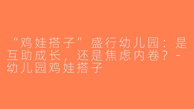 “鸡娃搭子”盛行幼儿园：是互助成长，还是焦虑内卷？-幼儿园鸡娃搭子