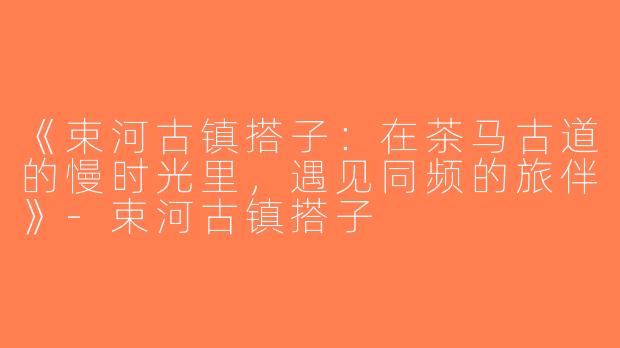 《束河古镇搭子：在茶马古道的慢时光里，遇见同频的旅伴》-束河古镇搭子