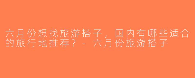 六月份想找旅游搭子，国内有哪些适合的旅行地推荐？-六月份旅游搭子