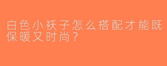 白色小袄子怎么搭配才能既保暖又时尚？