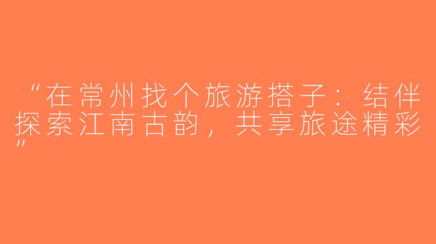 “在常州找个旅游搭子：结伴探索江南古韵，共享旅途精彩”