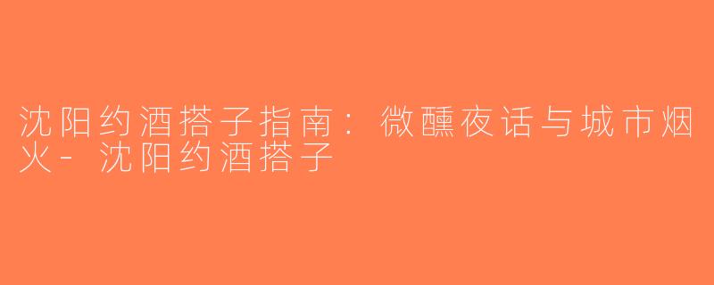 沈阳约酒搭子指南：微醺夜话与城市烟火-沈阳约酒搭子