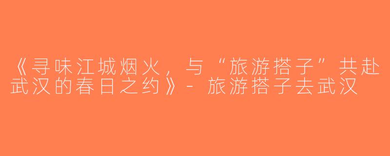 《寻味江城烟火，与“旅游搭子”共赴武汉的春日之约》-旅游搭子去武汉