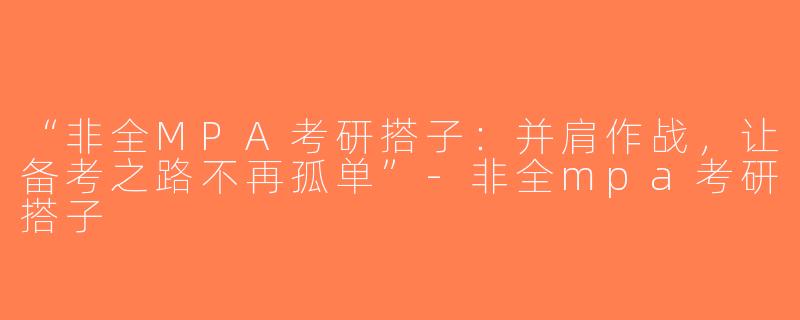 “非全MPA考研搭子：并肩作战，让备考之路不再孤单”-非全mpa考研搭子