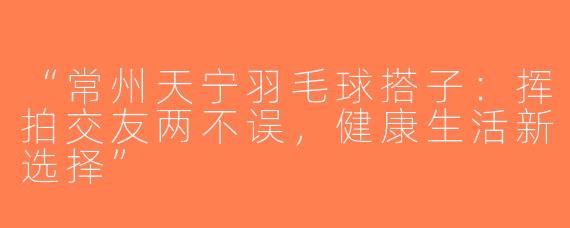 “常州天宁羽毛球搭子：挥拍交友两不误，健康生活新选择”