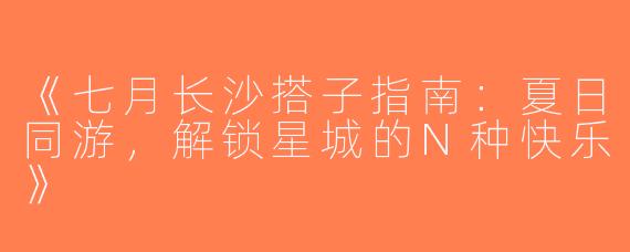 《七月长沙搭子指南：夏日同游，解锁星城的N种快乐》